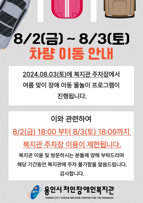 8/2(금) ~ 8/3(토) 차량 이동 안내 2024.08.03(토)에 복지관 주차장에서 여름맞이 장애 아동 물놀이 프로그램이 진행됩니다. 이와 관련하여 8/2(금) 18:00 부터 8/3(토) 18:00까지 복지관 주차장 이용이 제한됩니다. 복지관 이용 및 방문하시는 분들께 양해 부탁드리며 해당 기간동안 복지관에 주차 불가함을 말씀드립니다. 감사합니다. 용인시처인장애인복지관