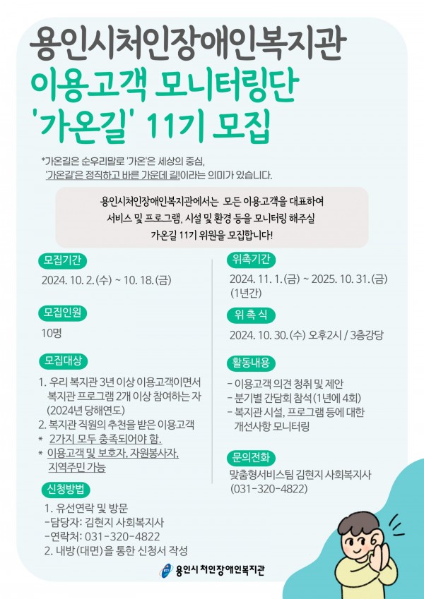 [모집기간]  2024. 10. 2.(수) ~ 10. 18.(금)    [모집인원]  10명     [모집대상]  1. 우리 복지관 3년 이상 이용고객이면서 복지관 프로그램 2개 이상 참여하는 자  (2024년 당해연도)  2. 복지관 직원의 추천을 받은 이용고객  *2가지 모두 충족되어야함.  *이용고객 및 보호자, 자원봉사자, 지역주민 가능    [신청방법]  1. 유선연락 및 방문  -담당자: 김현지 사회복지사  -연락처: 031-320-4822  2. 내방(대면)을 통한 신청서 작성     [위촉기간]  2024. 11. 1.(금) ~ 2025. 10. 31.(금)(1년간)     [위촉식]  2024. 10. 30.(수) 오후 2시 / 3층 강당    [활동내용]  -이용고객 의견 청취 및 제안  -분기별 간담회 참석(1년에 4회)  -복지관 시설, 프로그램 등에 대한 개선사항 모니터링     [문의전화]  맞춤형서비스팀 김현지 사회복지사(031-320-4822)