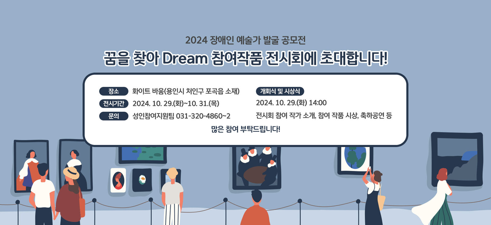 2024 장애인 예술가 발굴 공모전
꿈을 찾아 Dream 참여작품 전시회에 초대합니다!
전시 기간 : 2024. 10. 29(화)~10.31(목)
장     소 : 화이트 바움(용인시 처인구 포곡읍 소재)
[개회식 및 시상식] 
2024. 10. 29.(화) 14:00
전시회 참여 작가 소개, 참여 작품 시상, 축하공연 등
많은 참여 부탁드립니다!   문의 : 성인참여지원팀 031-320-4860~2